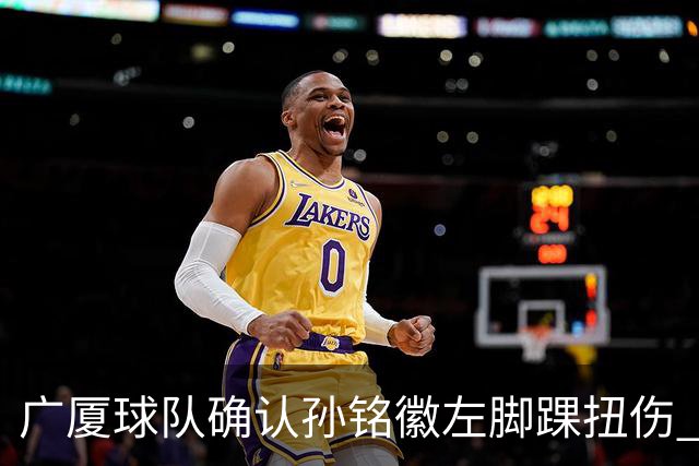 广厦球队确认孙铭徽左脚踝扭伤 将缺席4至6周